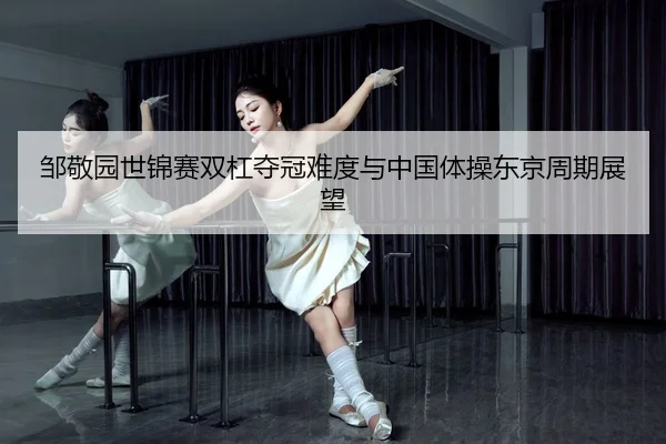 邹敬园世锦赛双杠夺冠难度与中国体操东京周期展望